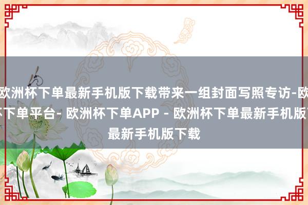 欧洲杯下单最新手机版下载带来一组封面写照专访-欧洲杯下单平台- 欧洲杯下单APP - 欧洲杯下单最新手机版下载