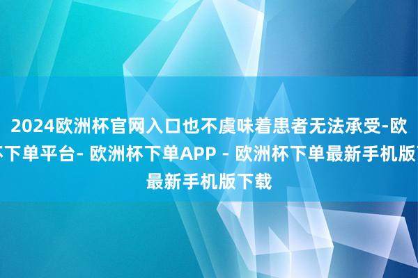 2024欧洲杯官网入口也不虞味着患者无法承受-欧洲杯下单平台- 欧洲杯下单APP - 欧洲杯下单最新手机版下载