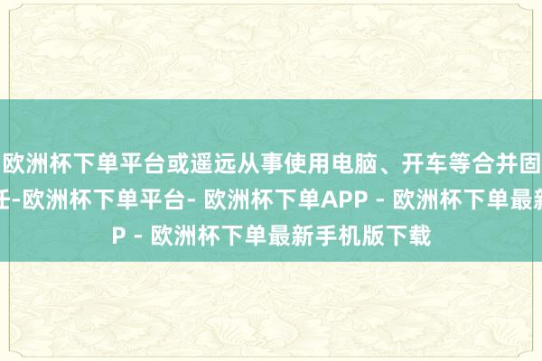 欧洲杯下单平台或遥远从事使用电脑、开车等合并固定姿势的责任-欧洲杯下单平台- 欧洲杯下单APP - 欧洲杯下单最新手机版下载