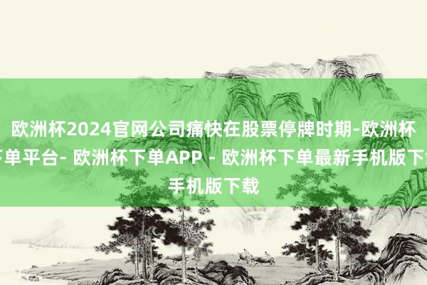 欧洲杯2024官网公司痛快在股票停牌时期-欧洲杯下单平台- 欧洲杯下单APP - 欧洲杯下单最新手机版下载