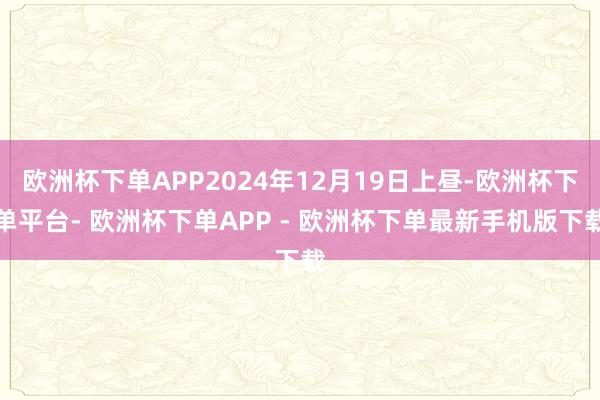 欧洲杯下单APP2024年12月19日上昼-欧洲杯下单平台- 欧洲杯下单APP - 欧洲杯下单最新手机版下载