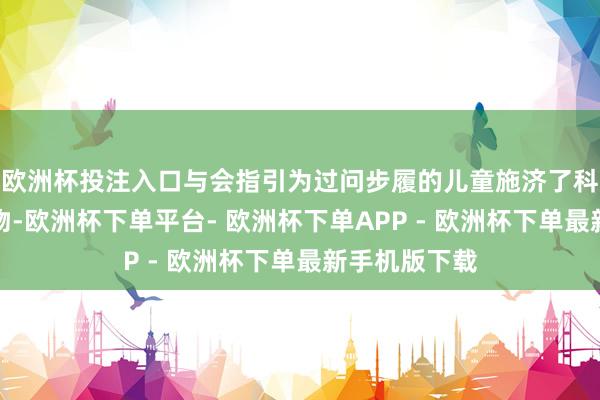 欧洲杯投注入口与会指引为过问步履的儿童施济了科普文籍和衣物-欧洲杯下单平台- 欧洲杯下单APP - 欧洲杯下单最新手机版下载