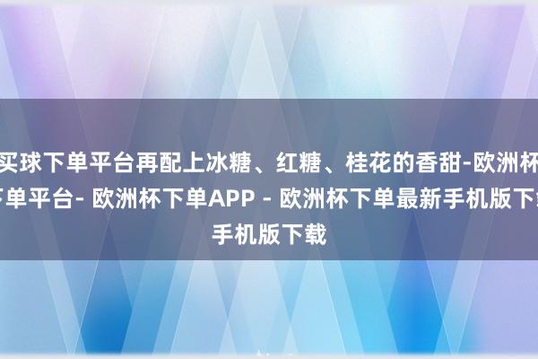 买球下单平台再配上冰糖、红糖、桂花的香甜-欧洲杯下单平台- 欧洲杯下单APP - 欧洲杯下单最新手机版下载