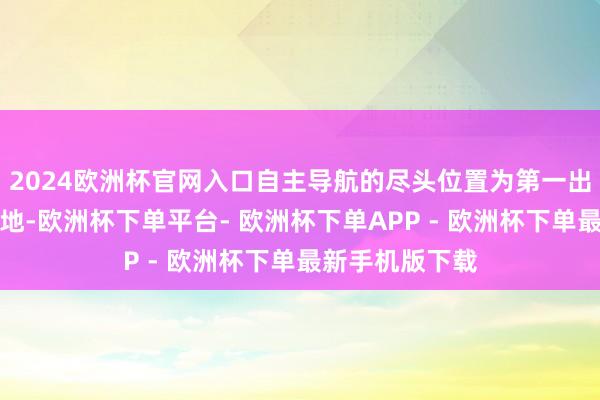 2024欧洲杯官网入口自主导航的尽头位置为第一出动任务的所在地-欧洲杯下单平台- 欧洲杯下单APP - 欧洲杯下单最新手机版下载