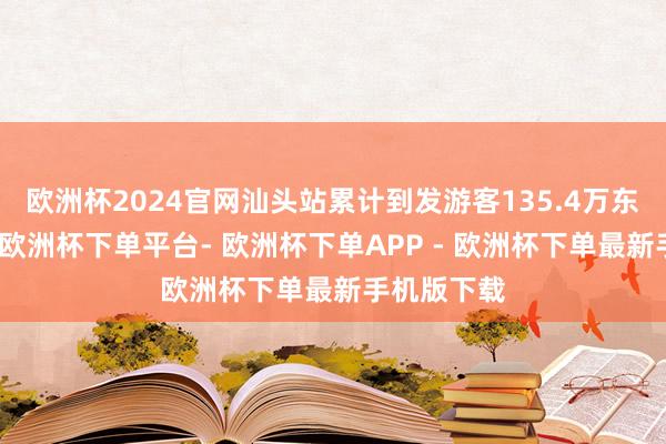 欧洲杯2024官网汕头站累计到发游客135.4万东说念主次-欧洲杯下单平台- 欧洲杯下单APP - 欧洲杯下单最新手机版下载