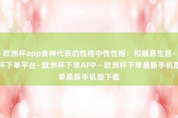 欧洲杯app食神代表的性格中性性格:和顺易生意-欧洲杯下单平台- 欧洲杯下单APP - 欧洲杯下单最新手机版下载