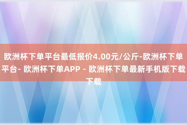 欧洲杯下单平台最低报价4.00元/公斤-欧洲杯下单平台- 欧洲杯下单APP - 欧洲杯下单最新手机版下载