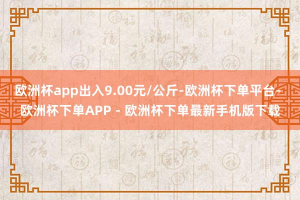 欧洲杯app出入9.00元/公斤-欧洲杯下单平台- 欧洲杯下单APP - 欧洲杯下单最新手机版下载