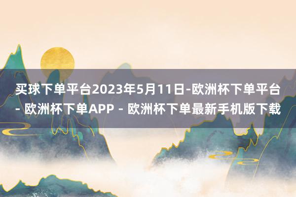 买球下单平台　　2023年5月11日-欧洲杯下单平台- 欧洲杯下单APP - 欧洲杯下单最新手机版下载