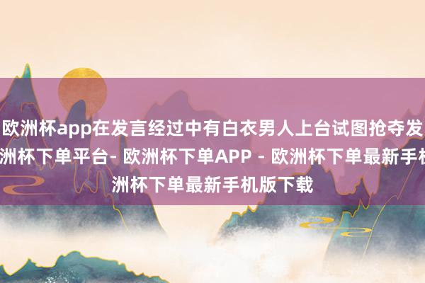 欧洲杯app在发言经过中有白衣男人上台试图抢夺发话器-欧洲杯下单平台- 欧洲杯下单APP - 欧洲杯下单最新手机版下载