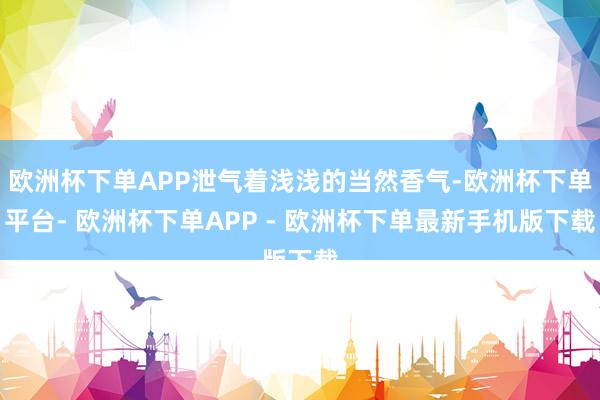 欧洲杯下单APP泄气着浅浅的当然香气-欧洲杯下单平台- 欧洲杯下单APP - 欧洲杯下单最新手机版下载