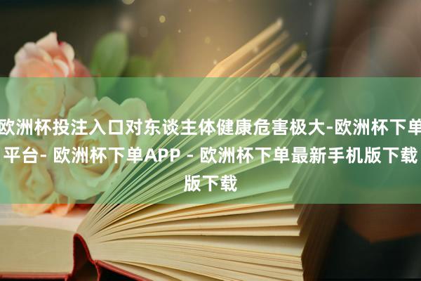 欧洲杯投注入口对东谈主体健康危害极大-欧洲杯下单平台- 欧洲杯下单APP - 欧洲杯下单最新手机版下载