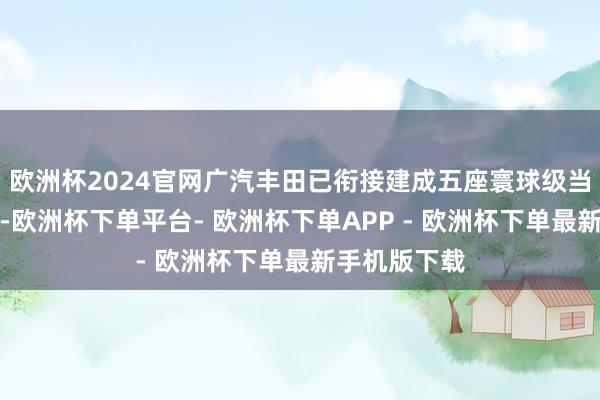 欧洲杯2024官网广汽丰田已衔接建成五座寰球级当代汽车工场-欧洲杯下单平台- 欧洲杯下单APP - 欧洲杯下单最新手机版下载