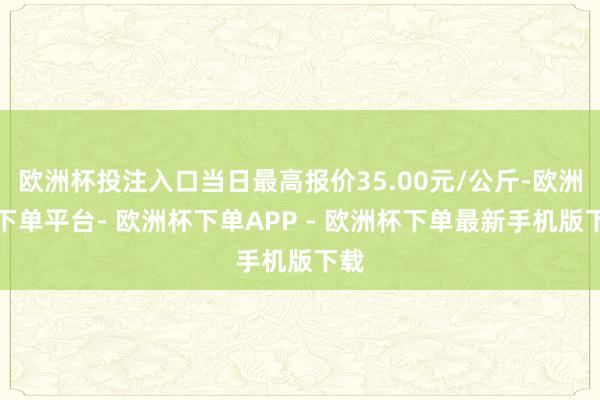 欧洲杯投注入口当日最高报价35.00元/公斤-欧洲杯下单平台- 欧洲杯下单APP - 欧洲杯下单最新手机版下载