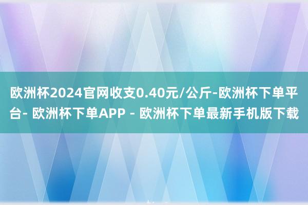 欧洲杯2024官网收支0.40元/公斤-欧洲杯下单平台- 欧洲杯下单APP - 欧洲杯下单最新手机版下载