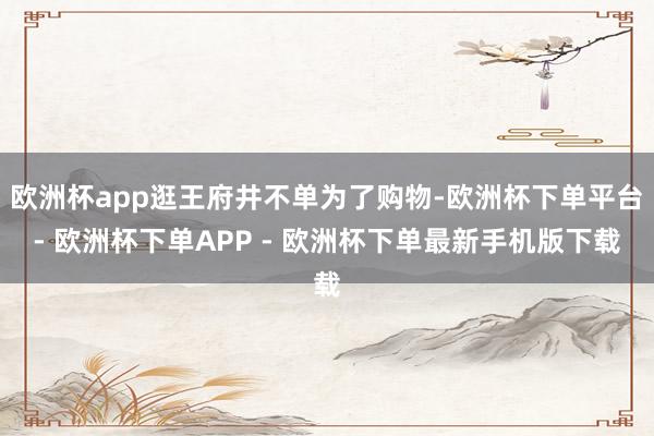 欧洲杯app逛王府井不单为了购物-欧洲杯下单平台- 欧洲杯下单APP - 欧洲杯下单最新手机版下载
