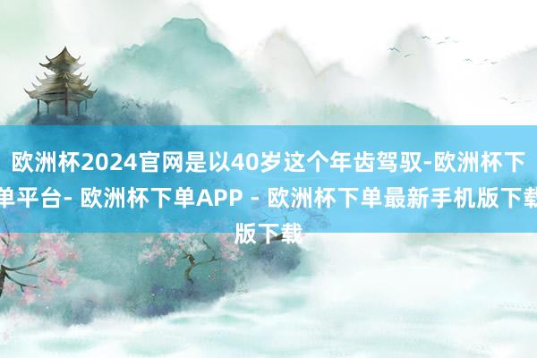 欧洲杯2024官网是以40岁这个年齿驾驭-欧洲杯下单平台- 欧洲杯下单APP - 欧洲杯下单最新手机版下载