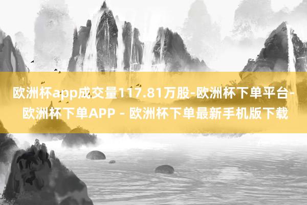 欧洲杯app成交量117.81万股-欧洲杯下单平台- 欧洲杯下单APP - 欧洲杯下单最新手机版下载
