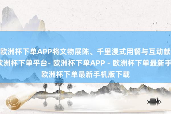 欧洲杯下单APP将文物展陈、千里浸式用餐与互动献技买通-欧洲杯下单平台- 欧洲杯下单APP - 欧洲杯下单最新手机版下载