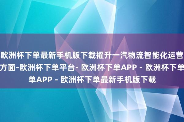 欧洲杯下单最新手机版下载擢升一汽物流智能化运营水平在聪惠物流方面-欧洲杯下单平台- 欧洲杯下单APP - 欧洲杯下单最新手机版下载