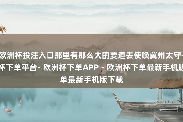 欧洲杯投注入口那里有那么大的要道去使唤冀州太守-欧洲杯下单平台- 欧洲杯下单APP - 欧洲杯下单最新手机版下载