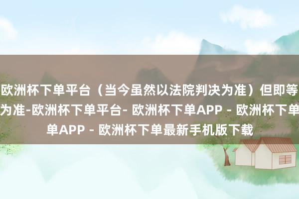 欧洲杯下单平台（当今虽然以法院判决为准）但即等于以法院的判决为准-欧洲杯下单平台- 欧洲杯下单APP - 欧洲杯下单最新手机版下载