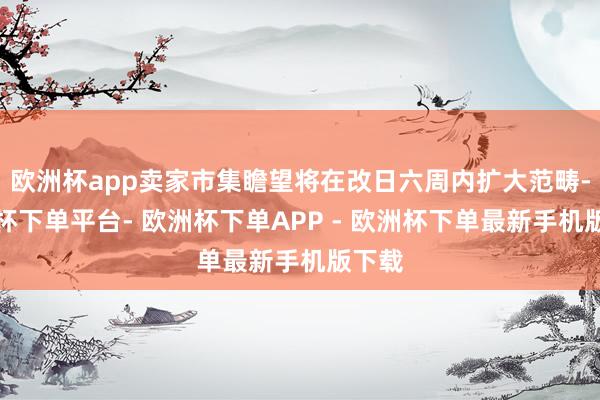 欧洲杯app卖家市集瞻望将在改日六周内扩大范畴-欧洲杯下单平台- 欧洲杯下单APP - 欧洲杯下单最新手机版下载