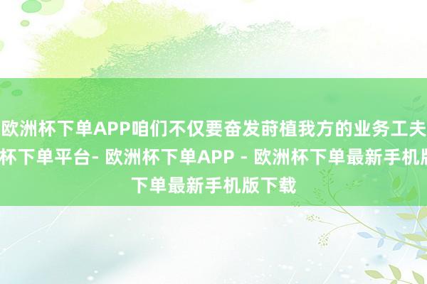 欧洲杯下单APP咱们不仅要奋发莳植我方的业务工夫-欧洲杯下单平台- 欧洲杯下单APP - 欧洲杯下单最新手机版下载
