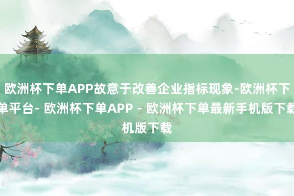欧洲杯下单APP故意于改善企业指标现象-欧洲杯下单平台- 欧洲杯下单APP - 欧洲杯下单最新手机版下载