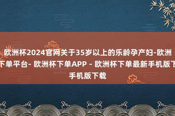 欧洲杯2024官网关于35岁以上的乐龄孕产妇-欧洲杯下单平台- 欧洲杯下单APP - 欧洲杯下单最新手机版下载
