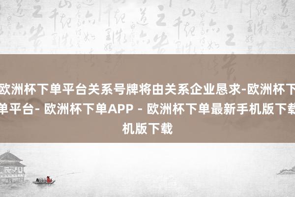 欧洲杯下单平台关系号牌将由关系企业恳求-欧洲杯下单平台- 欧洲杯下单APP - 欧洲杯下单最新手机版下载