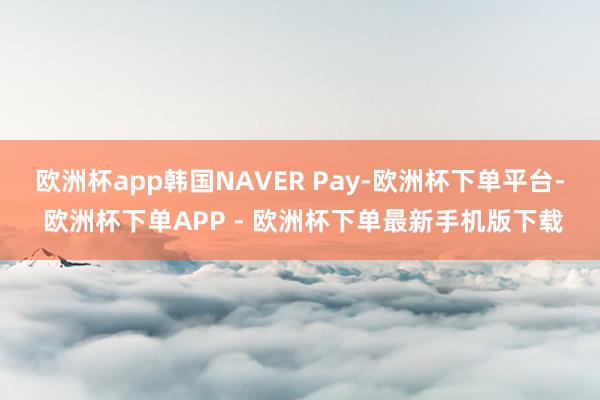 欧洲杯app韩国NAVER Pay-欧洲杯下单平台- 欧洲杯下单APP - 欧洲杯下单最新手机版下载
