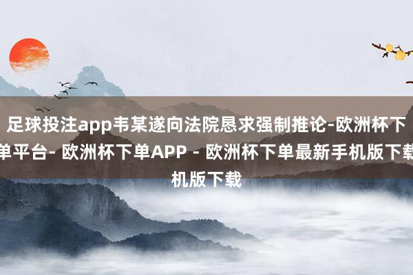足球投注app韦某遂向法院恳求强制推论-欧洲杯下单平台- 欧洲杯下单APP - 欧洲杯下单最新手机版下载