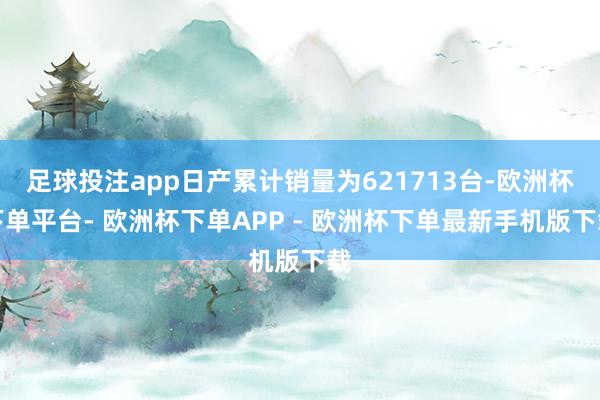 足球投注app日产累计销量为621713台-欧洲杯下单平台- 欧洲杯下单APP - 欧洲杯下单最新手机版下载