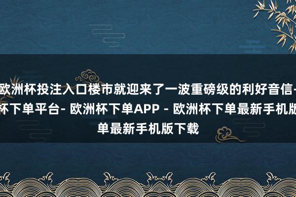 欧洲杯投注入口楼市就迎来了一波重磅级的利好音信-欧洲杯下单平台- 欧洲杯下单APP - 欧洲杯下单最新手机版下载