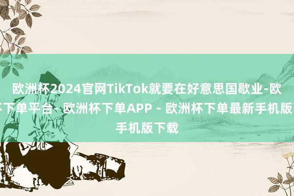 欧洲杯2024官网TikTok就要在好意思国歇业-欧洲杯下单平台- 欧洲杯下单APP - 欧洲杯下单最新手机版下载