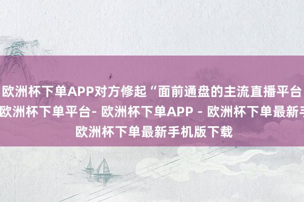 欧洲杯下单APP对方修起“面前通盘的主流直播平台齐不错播-欧洲杯下单平台- 欧洲杯下单APP - 欧洲杯下单最新手机版下载