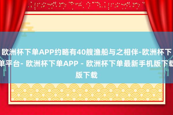 欧洲杯下单APP约略有40艘渔船与之相伴-欧洲杯下单平台- 欧洲杯下单APP - 欧洲杯下单最新手机版下载