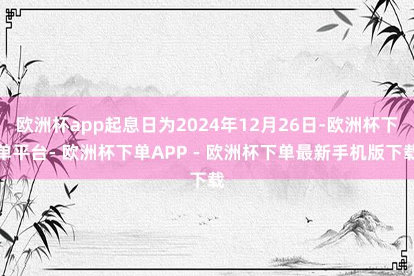 欧洲杯app起息日为2024年12月26日-欧洲杯下单平台- 欧洲杯下单APP - 欧洲杯下单最新手机版下载