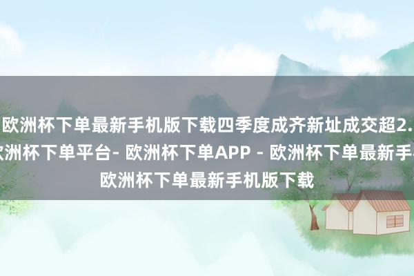 欧洲杯下单最新手机版下载四季度成齐新址成交超2.7万套-欧洲杯下单平台- 欧洲杯下单APP - 欧洲杯下单最新手机版下载
