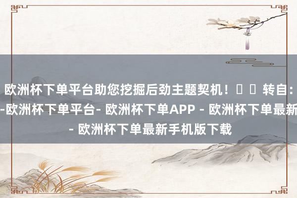 欧洲杯下单平台助您挖掘后劲主题契机！		　　转自：证监会　　前期-欧洲杯下单平台- 欧洲杯下单APP - 欧洲杯下单最新手机版下载