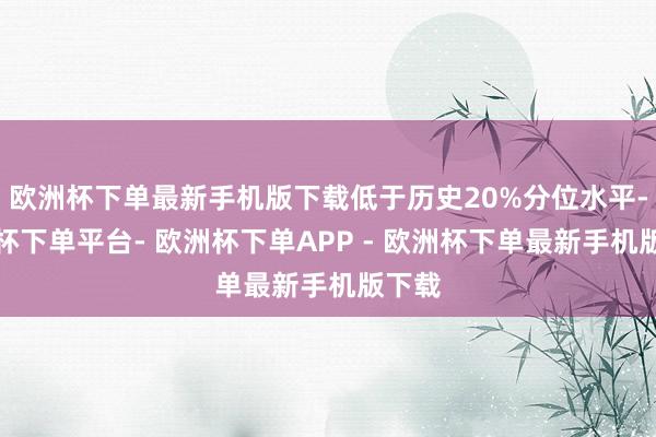欧洲杯下单最新手机版下载低于历史20%分位水平-欧洲杯下单平台- 欧洲杯下单APP - 欧洲杯下单最新手机版下载
