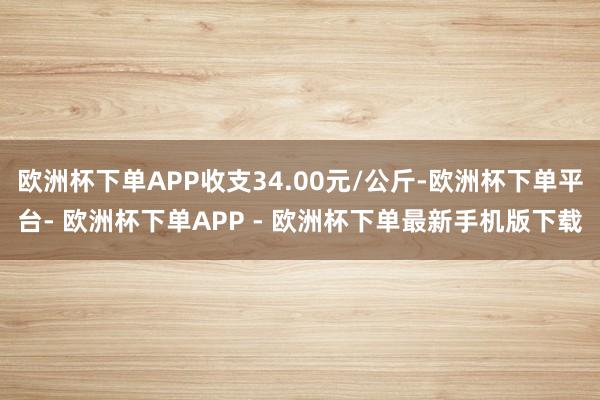 欧洲杯下单APP收支34.00元/公斤-欧洲杯下单平台- 欧洲杯下单APP - 欧洲杯下单最新手机版下载
