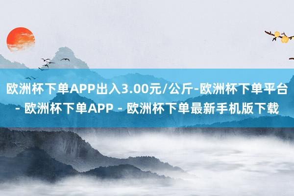 欧洲杯下单APP出入3.00元/公斤-欧洲杯下单平台- 欧洲杯下单APP - 欧洲杯下单最新手机版下载