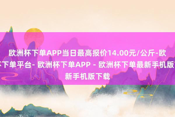 欧洲杯下单APP当日最高报价14.00元/公斤-欧洲杯下单平台- 欧洲杯下单APP - 欧洲杯下单最新手机版下载