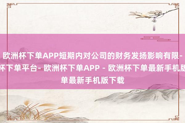 欧洲杯下单APP短期内对公司的财务发扬影响有限-欧洲杯下单平台- 欧洲杯下单APP - 欧洲杯下单最新手机版下载