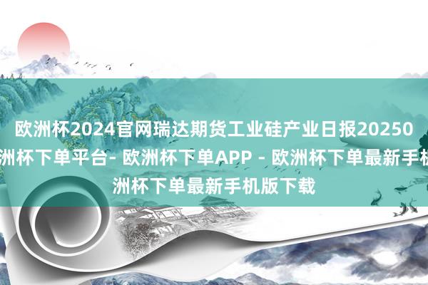 欧洲杯2024官网瑞达期货工业硅产业日报20250108-欧洲杯下单平台- 欧洲杯下单APP - 欧洲杯下单最新手机版下载