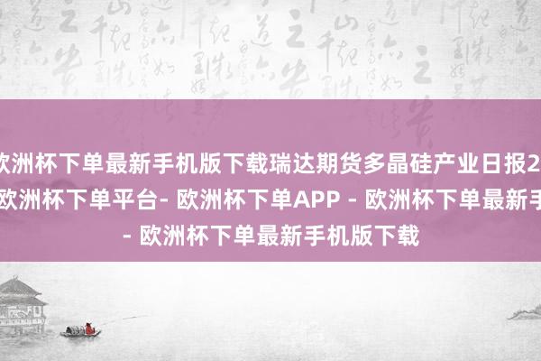 欧洲杯下单最新手机版下载瑞达期货多晶硅产业日报20250108-欧洲杯下单平台- 欧洲杯下单APP - 欧洲杯下单最新手机版下载