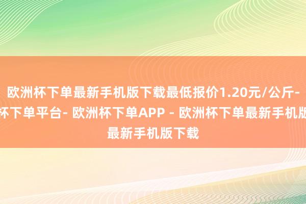 欧洲杯下单最新手机版下载最低报价1.20元/公斤-欧洲杯下单平台- 欧洲杯下单APP - 欧洲杯下单最新手机版下载