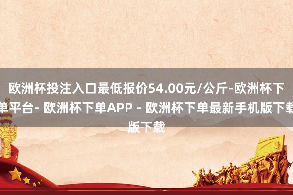 欧洲杯投注入口最低报价54.00元/公斤-欧洲杯下单平台- 欧洲杯下单APP - 欧洲杯下单最新手机版下载